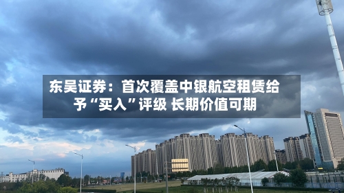 东吴证券：首次覆盖中银航空租赁给予“买入”评级 长期价值可期-第1张图片