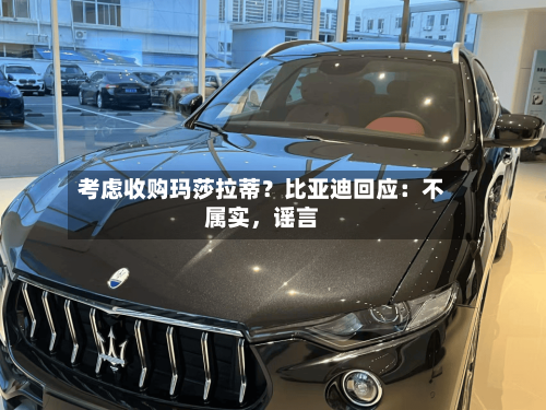 考虑收购玛莎拉蒂？比亚迪回应：不属实，谣言-第1张图片