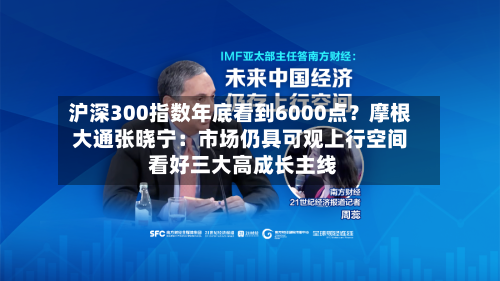 沪深300指数年底看到6000点?摩根大通张晓宁:市场仍具可观上行空间 看好三大高成长主线-第1张图片