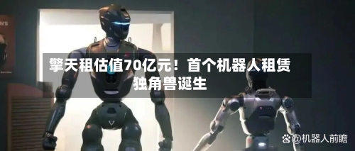 擎天租估值70亿元！首个机器人租赁独角兽诞生-第1张图片