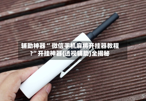 辅助神器“ 微信手机麻将开挂器教程?”开挂神器{透视辅助}全揭秘-第1张图片