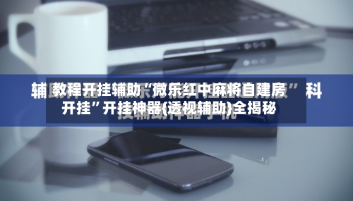教程开挂辅助“微乐红中麻将自建房开挂”开挂神器{透视辅助}全揭秘-第3张图片