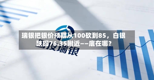 瑞银把银价预期从100砍到85，白银跌回76.35附近——底在哪？-第2张图片